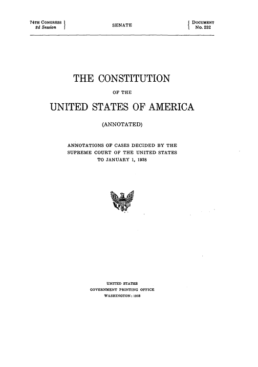 handle is hein.usccsset/usconset51212 and id is 1 raw text is: 


74TH CONGRESS
  2d Session


SENATE


DOCUMENT
  No. 232


       THE CONSTITUTION

                  OF THE


UNITED STATES OF AMERICA


          (ANNOTATED)



ANNOTATIONS OF CASES DECIDED BY THE
SUPREME COURT OF THE UNITED STATES
         TO JANUARY 1, 1938

























           UNITED STATES
      GOVERNMENT PRINTING OFFICE
           WASHINGTON: 1938


