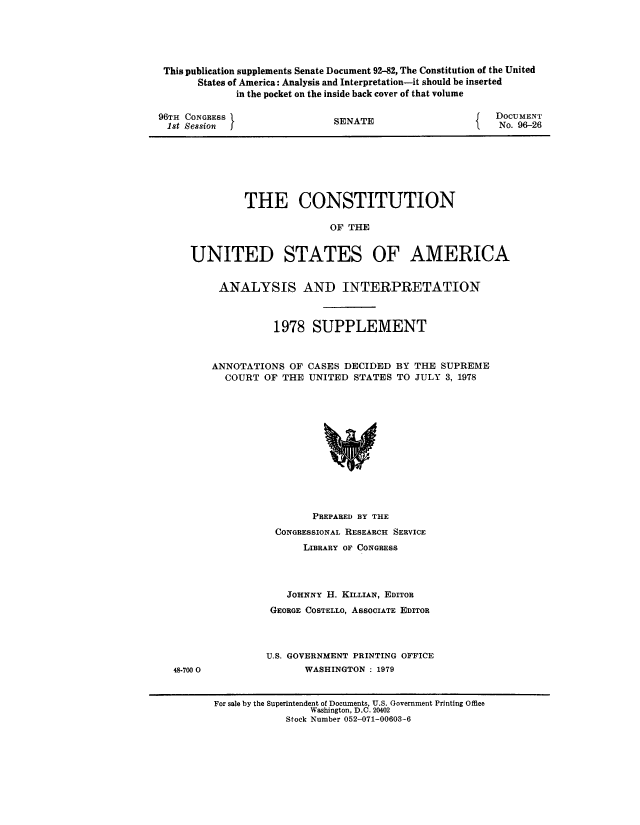 handle is hein.usccsset/usconset51213 and id is 1 raw text is: 





This publication supplements Senate Document 92-82, The Constitution of the United
      States of America: Analysis and Interpretation-it should be inserted
            in the pocket on the inside back cover of that volume


96TH CONGRESS
1st Session j


SENATE


DOCUMENT
    No. 96-26


         THE CONSTITUTION

                        OF THE


UNITED STATES OF AMERICA


     ANALYSIS AND INTERPRETATION



              1978 SUPPLEMENT



    ANNOTATIONS OF CASES DECIDED BY THE SUPREME
      COURT OF THE UNITED STATES TO JULY 3, 1978


        PREPARED BY THE
 CONGRESSIONAL RESEARCH SERVICE
      LIBRARY OF CONGRESS




   JOHNNY H. KILLIAN, EDITOR
 GEORGE COSTELLO, ASSOCIATE EDITOR



U.S. GOVERNMENT PRINTING OFFICE
       WASHINGTON : 1979


48-700 0


For sale by the Superintendent of Documents, U.S. Government Printing Office
                Washington, D.C. 20402
            Stock Number 052-071-00603-6


