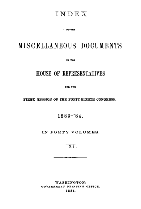 handle is hein.usccsset/usconset51219 and id is 1 raw text is: 


            INDEX



               . T*OTWE




MISCELLANEOUS DOCUMENTS


                OF THE



      HOUSE OF REPRESENTATIVES


                FOR THE


  FIRST SESSION OF THE FORTY-EIGHTH CONGRESS,


     188 3-'8 4.



IN FORTY VOLUMES.


     WASHINGTON:
GOVERNMENT PRINTING OFFICE.
        1884.


