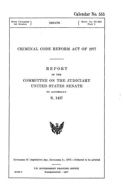 handle is hein.usccsset/usconset51220 and id is 1 raw text is: 


                                  Calendar No. 555
95TH CONGRESS        SENATE           REPT. No. 95-605
1st Ses8iont f                            Part 1







   CRIMINAL CODE REFORM ACT OF 1977





                   REPORT
                      OF THE

      COMMITTEE ON THE JUDICIARY
           UNITED STATES SENATE
                   TO ACCOMPANY

                     S. 1437


















 NOVEMBER 15 (legislative day, NOVEMBER 1), 1977.-Ordered to be printed


92-9190


U.S. GOVERNMENT PRINTING OFFICE
      WASHINGTON : 1977


