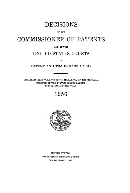 handle is hein.usccsset/usconset51222 and id is 1 raw text is: 









              DECISIONS

                    OF THE


COMMISSIONER OF PATENTS

                  AND OF THE


UNITED STATES COURTS

              IN

PATENT AND TRADE-MARK CASES


COMPILED FROM VOLS. 702 TO 713, INCLUSIVE, OF THE OFFICIAL.
      GAZETTE OF THE UNITED STATES PATENT
           OFFICE DURING THE YEAR



                1956


     UNITED STATES
GOVERNMENT PRINTING OFFICE
    WASHINGTON : 1957


