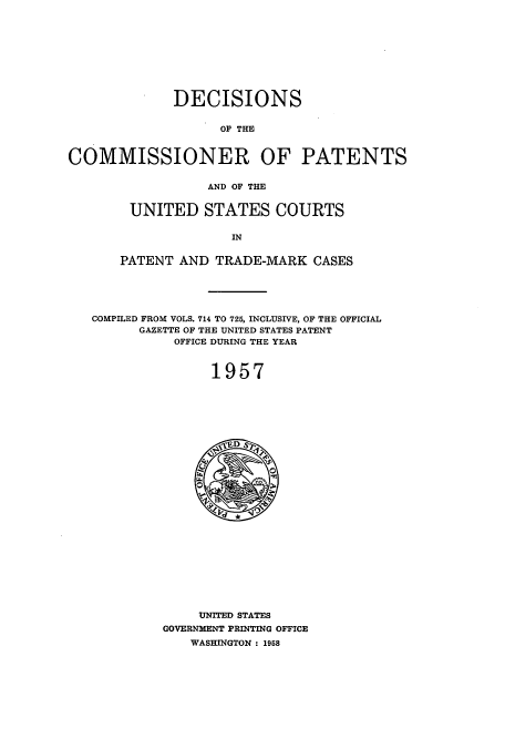 handle is hein.usccsset/usconset51223 and id is 1 raw text is: 










             DECISIONS


                   OF THE



COMMISSIONER OF PATENTS


                  AND OF THE


UNITED STATES COURTS

              IN


PATENT AND TRADE-MARK CASES


COMPILED FROM VOLS. 714 TO 725, INCLUSIVE, OF THE OFFICIAL
      GAZETTE OF THE UNITED STATES PATENT
           OFFICE DURING THE YEAR



               1957


     UNITED STATES
GOVERNMENT PRINTING OFFICE
    WASHINGTON : 1958



