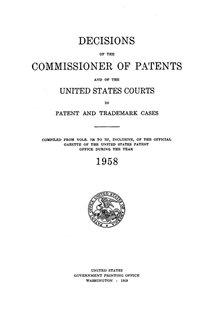 handle is hein.usccsset/usconset51224 and id is 1 raw text is: 









              DECISIONS


                    OF THE



COMMISSIONER OF PATENTS


                  AND OF THE


UNITED STATES COURTS

              IN


PATENT AND TRADEMARK CASES


COMPILED FROM VOLS. 726 TO 737, INCLUSIVE, OF THE OFFICIAL
      GAZETTE OF THE UNITED STATES PATENT
           OFFICE DURING THE YEAR


                1958


     UNITED STATES
GOVERNMENT PRINTING OFFICE
   WASHINGTON : 1959



