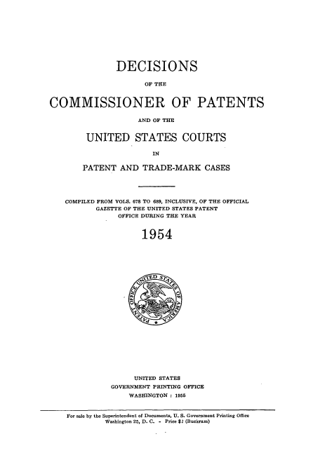 handle is hein.usccsset/usconset51225 and id is 1 raw text is: 











                DECISIONS

                      OF THE



COMMISSIONER OF PATENTS

                     AND OF THE


UNITED STATES COURTS

                IN


PATENT AND TRADE-MARK CASES


COMPILED FROM VOLS. 678 TO 689, INCLUSIVE, OF THE OFFICIAL
       GAZETTE OF THE UNITED STATES PATENT
            OFFICE DURING TIE YEAR



                  1954


     UNITED STATES
GOVERNMENT PRINTING OFFICE
    WASHINGTON : 1955


For sale by the Superintendent of Documents, U. S. Government Printing Office
         Washington 25, D. C. - Price $2 (Buckram)


