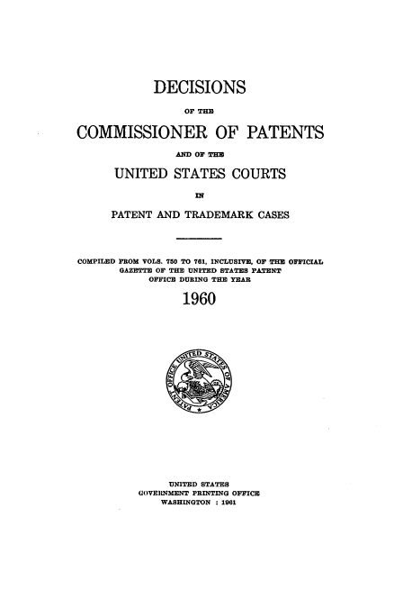 handle is hein.usccsset/usconset51227 and id is 1 raw text is: 











             DECISIONS


                  OF THE


COMMISSIONER OF PATENTS


           AND OF THE


 UNITED STATES COURTS




PATENT AND TRADEMARK CASES


COMPILED FROM VOLS. 750 TO 761, INCLUSIVE, OF THE OFFICIAL
       GAZMT OF THE UNITED STATES PATENT
            OFFICE DURING THE YEAR


                 1960


     UNITED STATES
GOVERNMENT PRINTING OFFICE
    WASHINGTON : 1961


