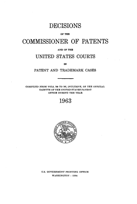 handle is hein.usccsset/usconset51229 and id is 1 raw text is: 









             DECISIONS


                  OF THE


COMMISSIONER OF PATENTS

                AND OF THE


UNITED STATES COURTS




PATENT AND TRADEMARK CASES


COMPILED FROM VOLS. 786 TO 797, INCLUSIVE, OF THE OFFICIAL
      GAZETTE OF THE UNITED STATES PATENT
           OFFICE DURING THE YEAR



                1963


U.S. GOVERNMENT PRINTING OFFICE
     WASHINGTON : 1964


