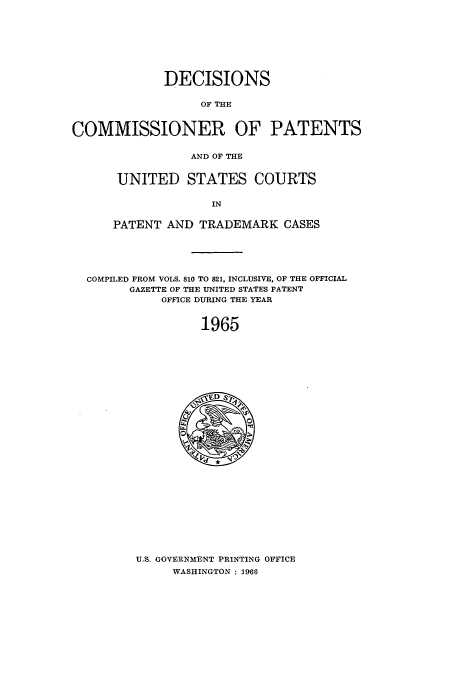 handle is hein.usccsset/usconset51231 and id is 1 raw text is: 








             DECISIONS

                  OF THE


COMMISSIONER OF PATENTS


                 AND OF THE


UNITED STATES COURTS


              IN

PATENT AND TRADEMARK CASES


COMPILED FROM VOLS. 810 TO 821, INCLUSIVE, OF THE OFFICIAL
      GAZETTE OF THE UNITED STATES PATENT
           OFFICE DURING THE YEAR


                1965


U.S. GOVERNMENT PRINTING OFFICE
     WASHINGTON : 1966


