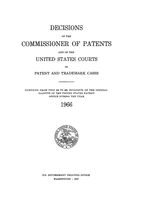 handle is hein.usccsset/usconset51232 and id is 1 raw text is: 










             DECISIONS


                  OF THE



COMMISSIONER OF PATENTS


                 AND OF THE


UNITED STATES COURTS

              IN


PATENT AND TRADEMARK CASES


COMPILED FROM VOLS. 822 TO 833, INCLUSIVE, OF THE OFFICIAL
      GAZETTE OF THE UNITED STATES PATENT
           OFFICE DURING THE YEAR



                1966


U.S. GOVERNMENT PRINTING OFFICE
     WASHINGTON : 1967


