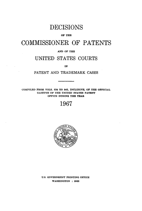 handle is hein.usccsset/usconset51233 and id is 1 raw text is: 









             DECISIONS

                  OF THE


COMMISSIONER OF PATENTS


          AND OF THE


UNITED STATES COURTS

              IN

PATENT AND TRADEMARK CASES


COMPILED FROM VOLS. 834 TO 845, INCLUSIVE, OF THE OFFICIAL
       GAZETTE OF THE UNITED STATES PATENT
            OFFICE DURING THE YEAR


                 1967


U.S. GOVERNMENT PRINTING OFFICE
     WASHINGTON : 1968


