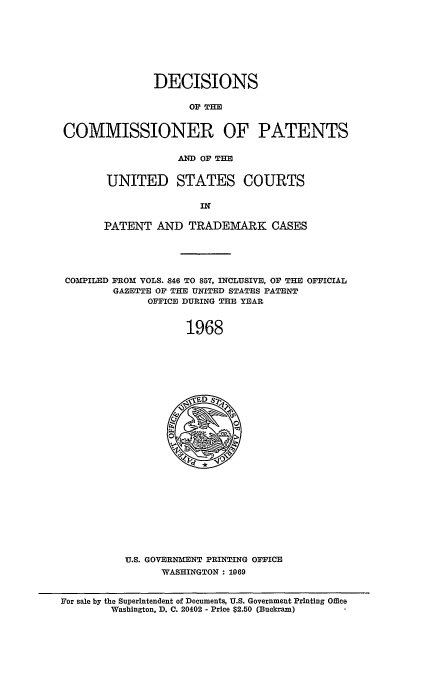 handle is hein.usccsset/usconset51234 and id is 1 raw text is: 








               DECISIONS

                    OF THE


COMMISSIONER OF PATENTS


            AND OF THE


UNITED STATES COURTS

               IN

PATENT AND TRADEMAR K CASES


COMPILED FROM VOLS. 846 TO 857, INCLUSIVE, OF THE OFFICIAL
        GAZETTE OF THE UNITED STATES PATENT
             OFFICE DURING THE YEAR


                    1968


U.S. GOVERNMENT PRINTING OFFICE
      WASHINGTON : 1969


For sale by the Superintendent of Documents, U.S. Government Printing Office
        Washington, D. C. 20402 - Price $2.50 (Buckram)


