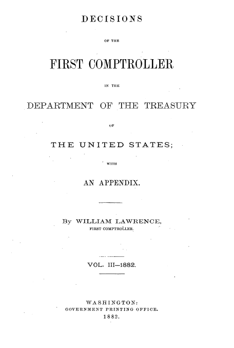 handle is hein.usccsset/usconset51238 and id is 1 raw text is: 

      DECISIONS


           OF THE



FIRST COMPTROLLER


           IN TIlE


DEPARTMENT


OF THE TREASURY


THE UNITED STATES;

           WITH


      AN APPENDIX.





  By WILLIAM LAWRENCE,
        FIRST COMPTROLLER.





        VOL. 111-1882.





        WA SH ING TO N:
   GOVERNMENT PRINTING OFFICE.
          1882.


