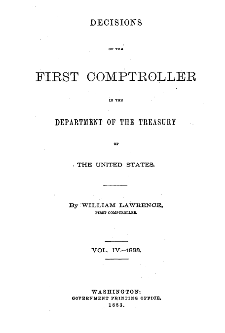 handle is hein.usccsset/usconset51239 and id is 1 raw text is: 


            DECISIONS



                OF Tug




FIRST COMPTROLLER


                lX THE



    DEPARTMENT OF THE TREASURY


                 OF


  THE UNITED STATES.






By WILLIAM LAWRENCE,
      FIRST COMPTROLLEIL





      VOL. IV.-1883.






      WASHINGTONT:
 GOVERNMENT PRINTING OFFICE,
         1883.


