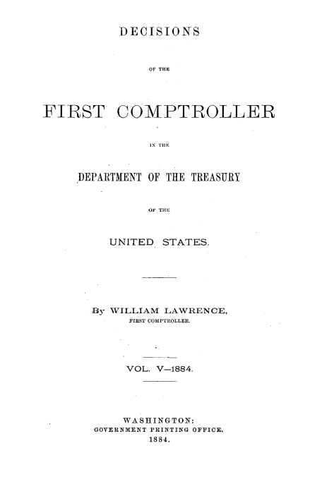 handle is hein.usccsset/usconset51240 and id is 1 raw text is: 


DECISIONS



    OF TIE


FIRST


COMPTROLLER


IN TIlE


DEPARTMENT OF THE TREASURY



          OF THE



     UNITED STATES.


By WILLIAM LAWRENCE,
     FIRST COMP'TROLLER.





     VOL. V-1884.





     WASHINGTON:.
GOVERNMENT PRINTING OFFICE.
        1884.


