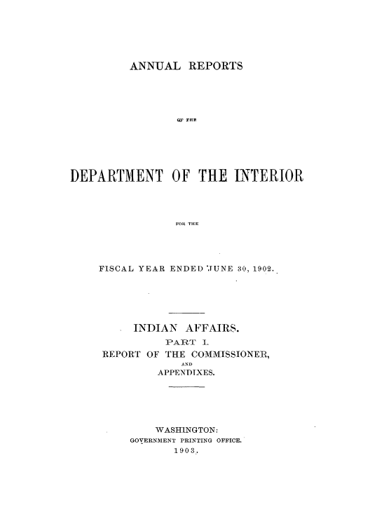 handle is hein.usccsset/usconset51244 and id is 1 raw text is: 






         ANNUAL REPORTS





                 Q' TF I1






DEPARTMENT OF THE INTERIOR




                 FOR THE


FISCAL YEAR ENDED 'JUNE 30, 1902.






     INDIAN AFFAIRS.
          PART I.
 REPORT OF THE COMMISSIONER,
             AND
         APPENDIXES.






         WASHINGTON:
     GOVERNMENT PRINTING OFFICE.
            1903.


