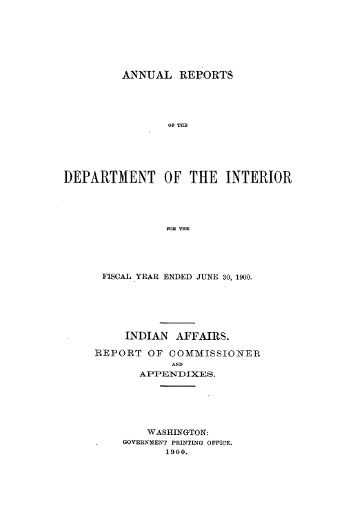 handle is hein.usccsset/usconset51246 and id is 1 raw text is: 







         ANNUAL REPORTS





                OF THE






DEPARTMENT OF THE INTERIOR





                FOR THE


FISCAL YEAR ENDED JUNE 30, 1900.






     INDIAN AFFAIRS.

REPORT OF COMMISSIONER
            AND
       APPENDIXES.






       WASHINGTON:
    GOVERNMENT PRINTING OFFICE.
           1900.


