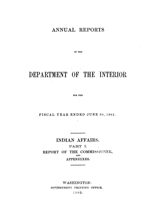 handle is hein.usccsset/usconset51247 and id is 1 raw text is: 






        ANNUAL REPORTS




                OF THE





DEPARTMENT OF THE. INTERIOR




                FOR THE


FISCAL YEAR ENDED JUNE 30,1901.






      INDIAN AFFAIRS.
           PART I.   ,

 REPORT OF THE COMMISSIONElt,
             AND
          APPENDIXES.





          WASHINGTON:
    GOVERNMENT PRINTING OFFICE.


