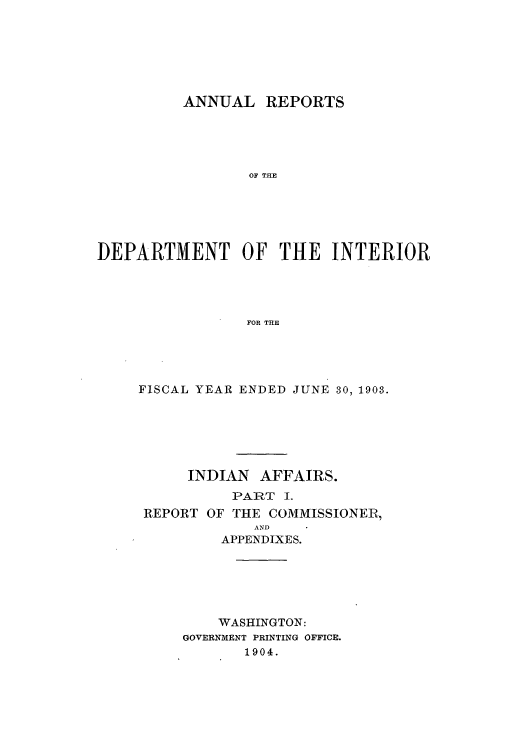 handle is hein.usccsset/usconset51248 and id is 1 raw text is: 







          ANNUAL REPORTS





                 OF THE






DEPARTMENT OF THE INTERIOR




                 FOR THE


FISCAL YEAR ENDED JUNE 30, 1903.






     INDIAN AFFAIRS.
          PART I.
 REPORT OF THE COMMISSIONER,
             AND
         APPENDIXES.






         WASHINGTON:
     GOVERNMENT PRINTING OFFICE.
            1904.


