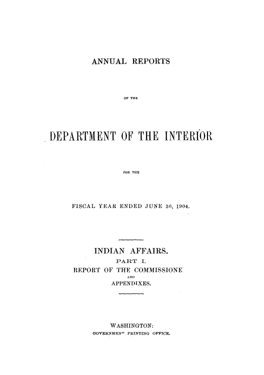 handle is hein.usccsset/usconset51249 and id is 1 raw text is: 








          ANNUAL REPORTS





                 OF THE






)EPARTMENT OF THE INTERIORl




                 FOR THIE


FISCAL YEAR ENDED JUNE 30, 1904.






     INDIAN AFFAIRS.


   PART I.
OF THE COMMISSIONE
     AND
  APPENDIXES.


    WASHINGTON:
GOVEFRMEN- PRINTING OFFICE.


REPORT


