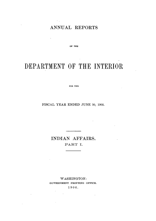 handle is hein.usccsset/usconset51250 and id is 1 raw text is: 






          ANNUAL REPORTS




                 OF THE





DEPARTMENT OF THE INTERIOR




                 FOR THE


FISCAL YEAR ENDED JUNE 30, 1905.









   INDIAN AFFAIRS.
         PAR=T I.









       WASHINGTON:
   GOVERNMENT PRINTING OFFICE.
          1906.


