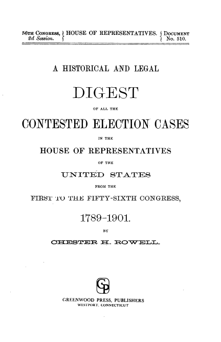 handle is hein.usccsset/usconset51252 and id is 1 raw text is: 



6dii C01GRE8, HOUSE OF REPRESENTATIVES. DOCUMENT
92d Sesson. f                 tNo. 510.


       A HISTORICAL AND LEGAL



           DIGEST

               OF ALL THE


CONTESTED ELECTION CASES

                 IN THE

    HOUSE OF REPRESENTATIVES
                OF THE

        UNITED ST.A.TES
                FROM THE

  FIRST' T THE FIFTY-SIXTH CONGRESS,


             1789-1901.
                  BY
      O:IIEST8.R: I--I RkOW ]'rLr,


GREENWOOD PRESS, PUBLISHERS
   WESTPORT, CONNECTICUT


