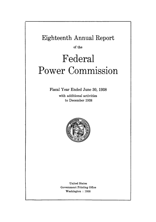 handle is hein.usccsset/usconset51261 and id is 1 raw text is: 








Eighteenth Annual Report

               of the


          Federal


Power Commission



     Fiscal Year Ended June 30, 1938
         with additional activities
           to December 1938




















             United States
         Government Printing Office
            Washington : 1938


