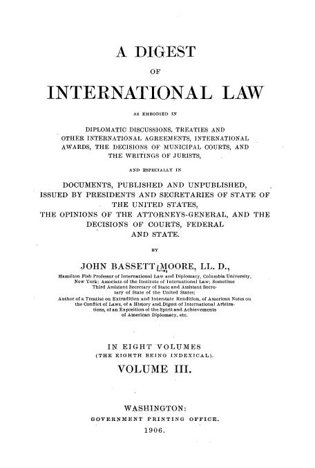 handle is hein.usccsset/usconset51264 and id is 1 raw text is: 






                   A DIGEST

                            OF



  INTERNATIONAL LAW

                        AS EMBODIED IN

            DIPLOMATIC DISCUSSIONS, TREATIES AND
     OTHER INTERNATIONAL AGREEMENTS, INTERNATIONAL
     AWARDS, THE DECISIONS OF MUNICIPAL COURTS, AND
                 THE WRITINGS OF JURISTS,

                       AND ESPECIALLY IN

      DOCUMENTS, PUBLISHED AND UNPUBLISHED,
ISSUED BY PRESIDENTS AND SECRETARIES OF STATE OF
                  THE UNITED STATES.
THE OPINIONS OF THE ATTORNEYS-GENERAL, AND THE
            DECISIONS OF COURTS, FEDERAL
                       AND STATE.

                            BY

          JOHN BASSETT 1MOORE, LL. D.,
     Hamilton Fish Professor of International Law and Diplomacy, Columbia University,
         New York; Associate of the Institute of International Law; Sometime
             Third Assistant Secretary of State and Assistant Secre-
                   tary of State of the United States;
     Author of a Treatise on Extradition and Interstate Rendition, of American Notes on
         the Conflict of Laws, of a History and.Digest of International Arbitra-
              tions, of an Exposition of the Spirit and Achievements
                     of American Diplomacy, etc.




                 IN EIGHT VOLUMES
              (THE EIGHTH BEING INDEXICAL).

                    VOLUME III.





                    WASHINGTON:
             GOVERNMENT PRINTING OFFICE.

                           1906.


