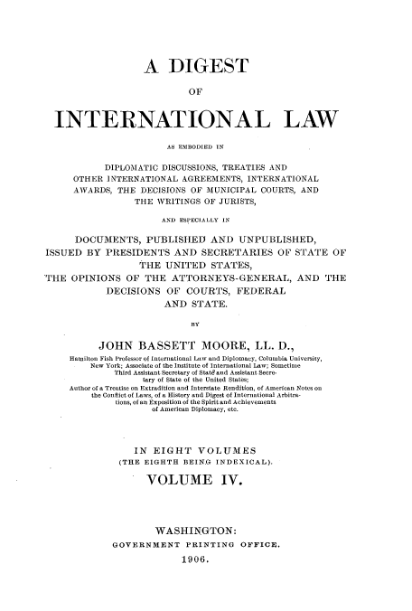 handle is hein.usccsset/usconset51266 and id is 1 raw text is: 






                   A DIGEST

                            OF



  INTERNATIONAL LAW

                        AS EMBODIED IN

            DIPLOMATIC DISCUSSIONS, TREATIES AND
      OTHER INTERNATIONAL AGREEMENTS, INTERNATIONAL
      AWARDS, THE DECISIONS OF MUNICIPAL COURTS, AND
                  THE WRITINGS OF JURISTS,

                       AND ESPECIALLY IN

      DOCUMENTS, PUBLISHED AND UNPUBLISHED,
ISSUED BY PRESIDENTS AND SECRETARIES OF STATE OF
                   THE UNITED STATES,
THE OPINIONS OF THE ATTORNEYS-GENERAL, AND THE
            DECISIONS OF COURTS, FEDERAL
                       AND STATE.

                             BY


           JOHN BASSETT MOORE, LL. D.,
     Hamilton Fish Professor of International Law and Diplomacy, Columbia University,
         New York; Associate of the Institute of International Law; Sometime
              Third Assistant Secretary of Statd and Assistant Secre-
                   tary of State of the United States;
     Author of a Treatise on Extradition and Interstate Rendition, of American Notes on
         the Conflict of Laws, of a History and Digest of International Arbitra-
              tions, of an Exposition of the Spirit and Achievements
                     of American Diplomacy, etc.




                  IN EIGHT VOLUMES
               (THE EIGHTH BEIN.G INDEXICAL).

                    VOLUME IV.





                      WASHINGTON:
             GOVERNMENT PRINTING OFFICE.

                           1906.


