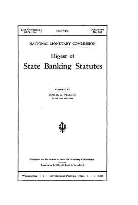 handle is hein.usccsset/usconset51276 and id is 1 raw text is: 








61sT CONGRESS        SENATE             DOCuMENT

  2d Session I                            No. 353



     NATIONAL MONETARY COMMISSION




                  Digest of



  State Banking Statutes







                    COMPILED BY

                SAMUEL A. WELLDON
                  Of the Vew York Bar


Presented by Mr. ALDRICH, from the Monetary Commission

      FEBRUARY 8. 1910.-Ordered to be printed


Washington      Government Printing Office  1910


