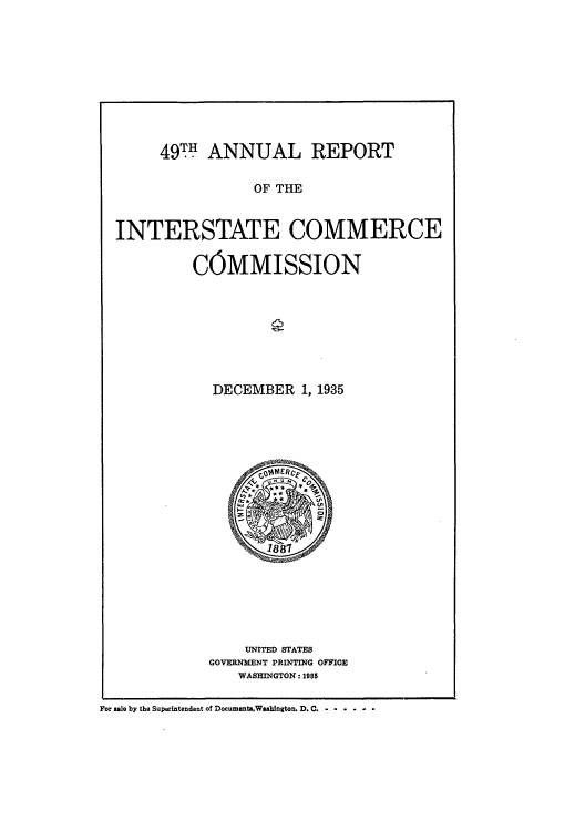 handle is hein.usccsset/usconset51277 and id is 1 raw text is: 










     49TH ANNUAL REPORT

                 OF THE


INTERSTATE COMMERCE

         COMMISSION








            DECEMBER 1, 1935


    UNITED STATES
GOVERNMENT PRINTING OFFICE
    WASHINGTON: 1985


For sale by the Superintendent of Documenta.Washington. D. C. -  ......


