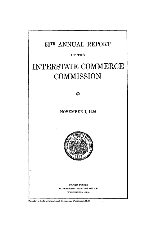 handle is hein.usccsset/usconset51278 and id is 1 raw text is: 










50.h ANNUAL REPORT


                   OF THE


  INTERSTATE COMMERCE

           COMMISSION








              NOVEMBER 1, 1936


















                 UNITED STATES
             GOVERNMENT PRINTING OFFICE
                 WASHINGTON: 1936

For sale by the Superintendent of Documents, Washington, D. C.


