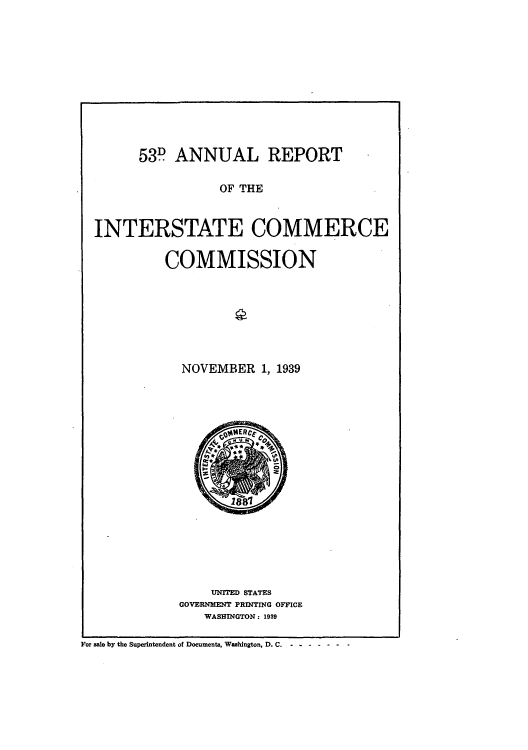 handle is hein.usccsset/usconset51282 and id is 1 raw text is: 











      53D ANNUAL REPORT

                 OF THE



INTERSTATE COMMERCE


COMMISSION








  NOVEMBER 1, 1939


    UNITED STATES
GOVERNMENT PRINTING OFFICE
   WASHINGTON: 1939


For sale by the Superintendent of Documents, Washington, D. C ..... -


