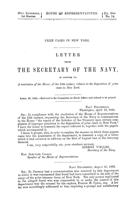 handle is hein.usccsset/usconset51286 and id is 1 raw text is: 


3S'rr CONGRESS,    HOUSE QI? REPRESENTATIVES.              Ex. Doc
   1st Session.                                             No, 74.






                  PRIZE CASES IN NEW       YORK.



                          LETTER

                                FROM


THE SECRETARY OF THE NAVY,
                            IN ANSWER TO

A resolution of the House, of the 15th instant, relative to the disposition of prize
                          cases in New Tork.


  APRIL 20, 1864.-Referred to the Committee on Naval Affairs and ordered to be printed.

                                              NAVY DEPARTMENT,
                                          Washi'ngton, April 19, 1864.
  SI: In compliance with the resolution of the House of Representatives
of the 15th instant, requesting the Secretary of the Navy to communicate
to the House the report of the Solicitor of the Treasury upon certain com-
plaints of improper practices in the disposition of prize cases in New York,
I have the honor to transmit the report referred to, together with the papers
which accompanied it.
  I deem it proper, also, in order to explain the manner.in which these papers
came into the possession of the department, to transmit a copy of a letter
which it had occasion to address, on the 21st of August last, to the Attorney
General.
      I am, very respectfully, sir, your obedient servant,
                                            GIDEON WELLES,
                                               Secretary of. the Navy.
  Hon. SCHUYLER COLFAX,
       Speaker of the House of Representatives.


                                   NAVY DEPARTMENT, August 21, 1863.
   Sin: In January last a communication was received by this department
in which it was represented that fraud had been committed in the sale of the
cargo of the prize steamer Anne, at New York. The only person implicated
in the alleged fraud who was responsible to or under the control of this
department was the counsel for the captors, Francis H. Upton, esq. A let-
ter was accordingly addressed to him, requiring a prompt and satisfactory


