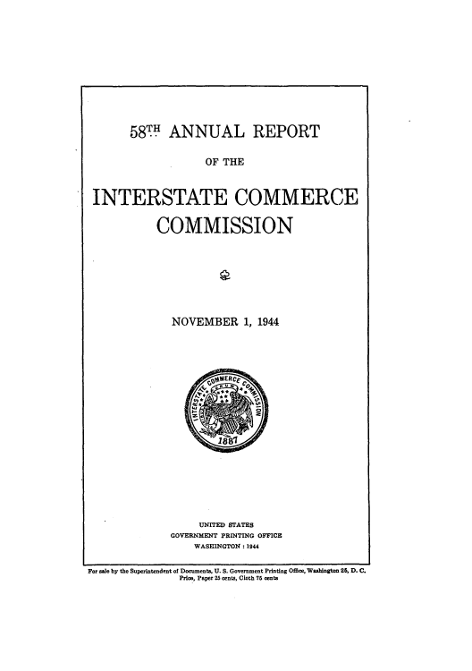 handle is hein.usccsset/usconset51289 and id is 1 raw text is: 













      58TH ANNUAL REPORT


                   OF THE



INTERSTATE COMMERCE


           COMMISSION


NOVEMBER 1, 1944


     UNITED STATES
GOVERNMENT PRINTING OFFICE
    WASHINGTON : 1944


For ale by the Superintendent of Documents, U. S. Government Printing Office, Washington 25, D. C.
                Price, Paper 25 cents, Cloth 75 eenta


