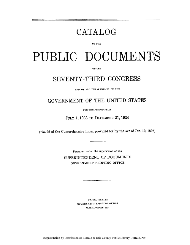 handle is hein.usccsset/usconset51295 and id is 1 raw text is: 








CATALOG


       OF THE


PUBLIC


DOCUMENTS


OF THE


      SEVENTY-THIRD CONGRESS


                AND OF ALL DEPARTMENTS OF THE



    GOVERNMENT OF THE UNITED STATES

                   FOR THE PERIOD FROM


            JULY 1, 1933 TO DECEMBER 31, 1934



(No. 22 of the Comprehensive Index provided for by the act of Jan. 12, 1895)





               Prepared under the supervision of the

           SUPERINTENDENT OF DOCUMENTS
              GOVERNMENT PRINTING OFFICE










                     UNITED STATES
                 GOVERNMENT PRINTING OFFICE
                    WASHINGTON: 1937


Reproduction by Permission of Buffalo & Erie County Public Library Buffalo, NY


