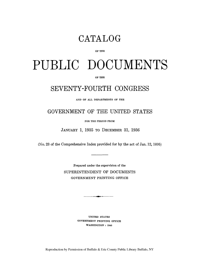 handle is hein.usccsset/usconset51296 and id is 1 raw text is: 










CATALOG


       OF THE


PUBLIC


DOCUMENTS


OF THE


     SEVENTY-FOURTH CONGRESS


               AND OF ALL DEPARTMENTS OF THE



    GOVERNMENT OF THE UNITED STATES

                   FOR THE PERIOD FROM

         JANUARY 1, 1935 TO DECEMBER 31, 1936



(No. 23 of the Comprehensive Index provided for by the act of Jan. 12, 1895)





              Prepared under the supervision of the

           SUPERINTENDENT OF DOCUMENTS
             GOVERNMENT PRINTING OFFICE










                     UNITED STATES
                GOVERNMENT PRINTING OFFICE
                    WASHINGTON : 1940


Reproduction by Permission of Buffalo & Erie County Public Library Buffalo, NY


