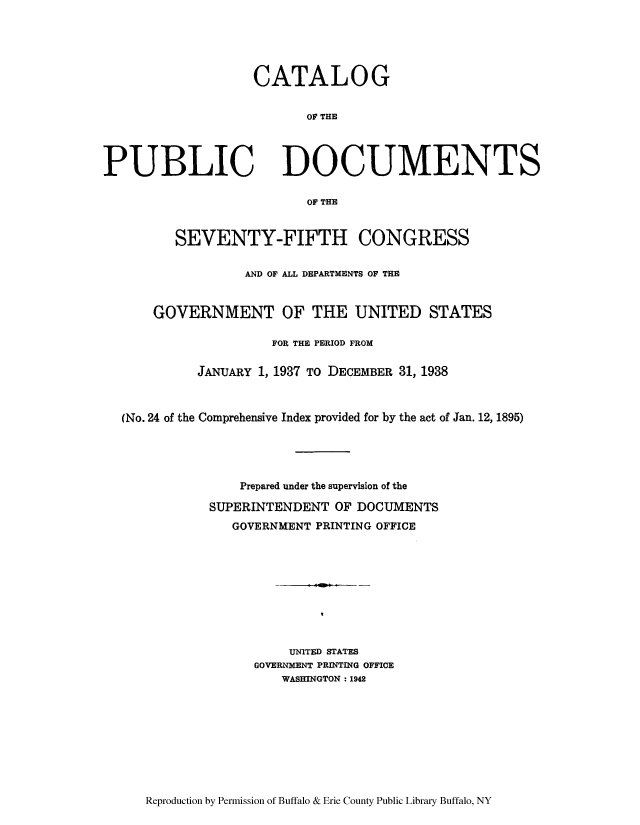 handle is hein.usccsset/usconset51297 and id is 1 raw text is: 





CATALOG


       OF THE


PUBLIC


DOCUMENTS


OF THE


       SEVENTY-FIFTH CONGRESS


                AND OF ALL DEPARTMENTS OF THE


    GOVERNMENT OF THE UNITED STATES

                   FOR THE PERIOD FROM

          JANUARY 1, 1937 TO DECEMBER 31, 1938



(No. 24 of the Comprehensive Index provided for by the act of Jan. 12, 1895)





               Prepared under the supervision of the

           SUPERINTENDENT OF DOCUMENTS
              GOVERNMENT PRINTING OFFICE










                     UNITED STATES
                 GOVER MENT PRINTING OFFICE
                    WASHINGTON : 1942


Reproduction by Permission of Buffalo & Erie County Public Library Buffalo, NY


