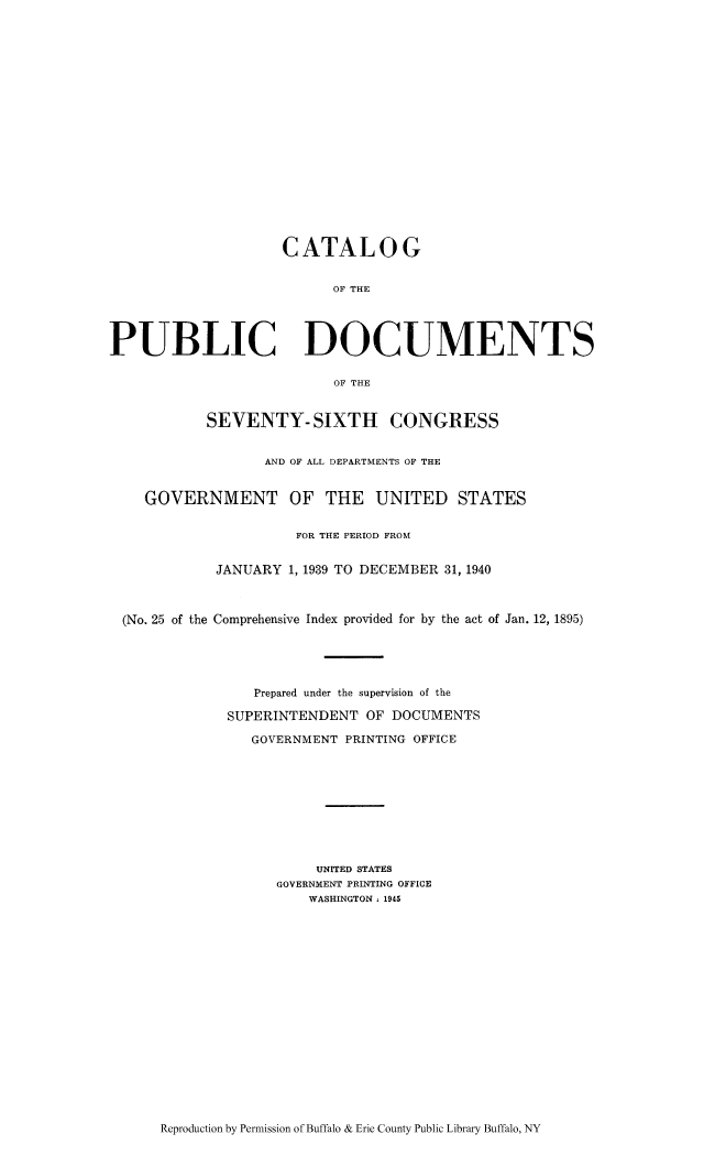 handle is hein.usccsset/usconset51298 and id is 1 raw text is: 




















                    CATALOG


                          OF THE




PUBLIC DOCUMENTS

                          OF THE


           SEVENTY- SIXTH CONGRESS


                  AND OF ALL DEPARTMENTS OF THE


    GOVERNMENT OF THE UNITED STATES


                      FOR THE PERIOD FROM


             JANUARY 1, 1939 TO DECEMBER 31, 1940



  (No. 25 of the Comprehensive Index provided for by the act of Jan. 12, 1895)





                 Prepared under the supervision of the

              SUPERINTENDENT OF DOCUMENTS

                 GOVERNMENT PRINTING OFFICE










                        UNITED STATES
                    GOVERNMENT PRINTING OFFICE
                       WASHINGTON ; 1945


Reproduction by Pennission of Buffalo & Erie County Public Library Buffalo, NY


