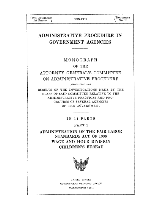 handle is hein.usccsset/usconset51299 and id is 1 raw text is: 



SENATE


ADMINISTRATIVE PROCEDURE IN

     GOVERNMENT AGENCIES




           MONOGRAPH

               OF THE

 ATTORNEY GENERAL'S COMMITTEE
 ON ADMINISTRATIVE PROCEDURE
              EMBODYING THE
RESULTS OF THE INVESTIGATIONS MADE BY THE
  STAFF OF SAID COMMITTEE RELATIVE TO THE
    ADMINISTRATIVE PRACTICES AND PRO-
       CEDURES OF SEVERAL AGENCIES
          OF THE GOVERNMENT



            IN 14 PARTS

               PART 1

 ADMINISTRATION OF THE FAIR LABOR
       STANDARDS ACT OF 1938
       WAGE AND HOUR DIVISION
         CHILDREN'S BUREAU


    UNITED STATES
GOVERNMENT PRINTING OFFICE
    WASHINGTON : 1941


77TH CONGRESSN
1st Session J


DOCUMENT
No. 10


