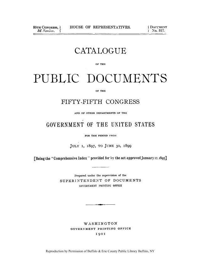 handle is hein.usccsset/usconset51302 and id is 1 raw text is: 





55TH CONGRESS,
  3d Ss.stbm.


HOUSE OF R


EPRESENTATIVES.       DOCUMENT
                      i No. 317.


                 CATALOGUE


                         OF THE




PUBLIC DOCUMENTS

                         OF THE


           FIFTY-FIFTH CONGRESS

                 AND OF OTHER DEPARTMENTS OF THE


     GOVERNMENT OF THE UNITED STATES

                     FOR THE PERIOD FROM


               JULY i, 1897, TO JUNE 30, 1899


[Being the Comprehensive Index provided for by the act approvedJanuary 12, 1895]



                 Prepared under the supervision of the
           SUPERINTENDENT OF DOCUMENTS
                   GOVERNMENT PRINTING OFFICE









                     WASHINGTON
               GOVERNMENT PRINTING OFFICE
                          1901


Reproduction by Permission of Buffalo & Erie County Public Library Buffalo, NY


