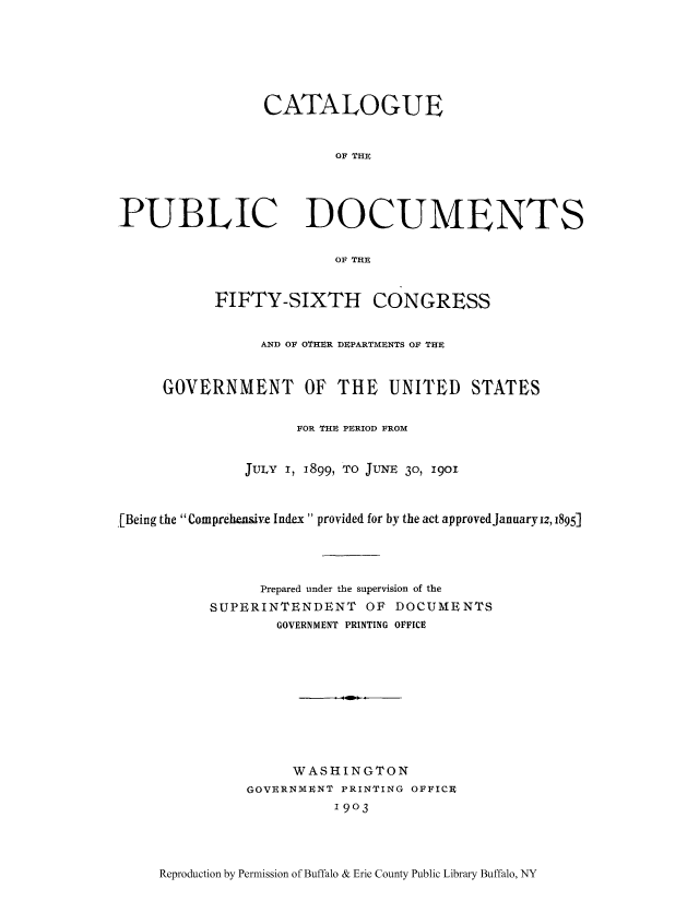 handle is hein.usccsset/usconset51304 and id is 1 raw text is: 







CATALOGUE


        OF THE


PUBLIC


DOCUMENTS


OF THE


           FIFTY-SIXTH CONGRESS


                 AND OF OTHER DEPARTMENTS OF THE


     GOVERNMENT OF THE UNITED STATES


                     FOR THE PERIOD FROM


               JULY I, 1899, TO JUNE 30, 1901



[Being the Comprehensive Index provided for by the act approved January iz, 1895]




                 Prepared under the supervision of the
           SUPERINTENDENT OF DOCUMENTS
                   GOVERNMENT PRINTING OFFICE










                   WASHINGTON
               GOVERNMUNT PRINTING OFFICR
                         1903


Reproduction by Permission of Buffalo & Erie County Public Library Buffalo, NY


