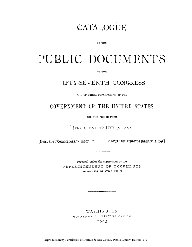 handle is hein.usccsset/usconset51305 and id is 1 raw text is: 






                CATALOGUE


                        OF THE





PUBLIC DOCUMENTS

                         OF THE


          IFTY-SEVENTH CONGRESS


                AND OF OTHER DEPARTMENTS OF THE



     GOVERNMENT OF THE UNITED STATES

                    FOR THE PERIOD FROM


              JULY I, 1901, TO JUNE 30, 1903


[Being the 9'Coni'rehensive Indey -


r by.the act approvedJanuary 12, 1895]


      Prepared under the supervision of the
SU}PERINTENDENT OF DOCUMENTS
        GOVERNMENT PRINTING OFFICE











          WASHIN GT C N
    GOVERNMENT PRINTING OFFICE
              1905


Reproduction by Permission of Buffalo & Erie County Public Library Buffalo, NY


