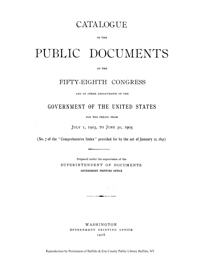 handle is hein.usccsset/usconset51307 and id is 1 raw text is: 





CATALOGUE


        OF 'THE


PUBLIC


DOCUMENTS


OF THE


         FIFTY-EIGHTH CONGRESS


                AND OF OTHER DEPARTMENTS OF THE



    GOVERNMENT OF THE UNITED STATES

                    FOR THE PERIOD FROM


              JULY I, 1903, TO JUNE 30, 1905


(No. 7 of the Comprehensive Index provided for by the act of January 12, 1895)




                Prepared under the supervision of the

          SUPERINTENDENT OF DOCUMENTS
                  GOVERNMENT PRINTING OFFICE














                  WASHINGTON
             GOVERNMENT PRINTING OFFICE
                        i9o8


Reproduction by Permission of Buffalo & Erie County Public Library Buffalo, NY


