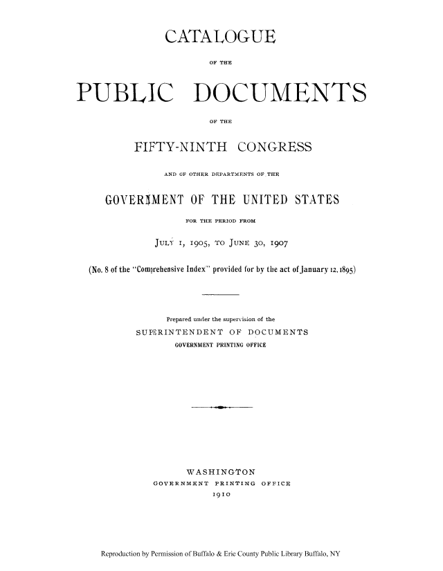 handle is hein.usccsset/usconset51308 and id is 1 raw text is: 



CATALOGUE

        OF THE


PUBLIC


DOCUMENTS


OF THE


        FIFTY-NINTH CONGRESS


              AND OF OTHER DEPARTMENTS OFTHE


   GOVERIMENT OF THE UNITED STATES

                  FOR THE PERIOD FROM


            JULy I, 1905, TO JUNE 30, 1907


(No. 8 of the Comprehensive Index provided for by the act of January 12, 1895)





              Prepared under the supervision of the

         SUPERINTENDENT OF DOCUMENTS
                GOVERNMENT PRINTING OFFICE















                  WASHINGTON
            GOVERNMENT PRINTING OFFICE
                       1910


Reproduction by Permission of Buffalo & Erie County Public Library Buffalo, NY


