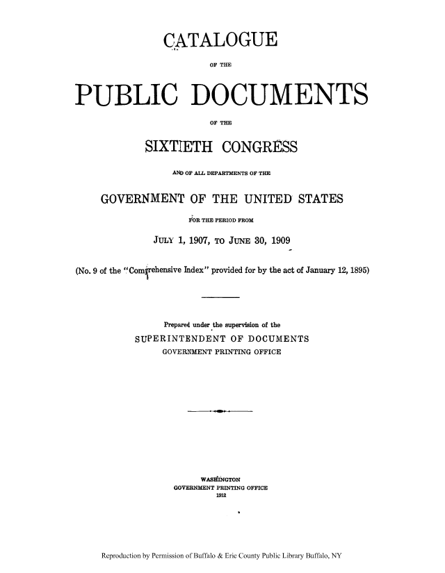 handle is hein.usccsset/usconset51309 and id is 1 raw text is: 




                 CATALOGUE

                         OF THE




PUBLIC DOCUMENTS

                         OF THE


             SIXTIETH CONGRESS


                  AND OF ALL DEPARTMENTS OF THE



     GOVERNMENT OF THE UNITED STATES

                     FOR THE PERIOD FROM


               JULY 1, 1907, TO JuNE 30, 1909



(No. 9 of the Comfrehensive Index provided for by the act of January 12, 1895)






                 Prepared under the supervision of the

           SUPERINTENDENT OF DOCUMENTS
                GOVERNMENT PRINTING OFFICE
















                        WASHINGTON
                  GOVERNMENT PRINTING OFFICE
                          1912


Reproduction by Permission of Buffalo & Erie County Public Library Buffalo, NY


