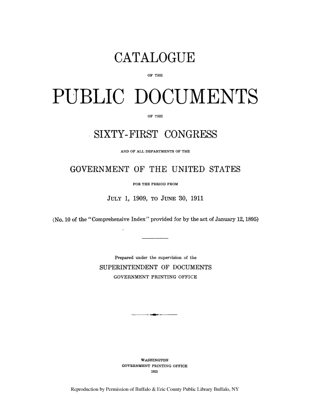 handle is hein.usccsset/usconset51310 and id is 1 raw text is: 










                 CATALOGUE


                         OF THE




PUBLIC DOCUMENTS

                         OF THE



           SIXTY-FIRST CONGRESS


                  AND OF ALL DEPARTMENTS OF THE



     GOVERNMENT OF THE UNITED STATES

                      FOR THE PERIOD FROM


               JULY 1, 1909, TO JUNE 30, 1911



(No. 10 of the Comprehensive Index provided for by the act of January 12, 1895)






                 Prepared under the supervision of the

             SUPERINTENDENT OF DOCUMENTS

                GOVERNMENT PRINTING OFFICE















                        WASHINGTON
                   GOVERNMENT PRINTING OFFICE
                          1913



     Reproduction by Permission of Buffalo & Erie County Public Library Buffalo, NY


