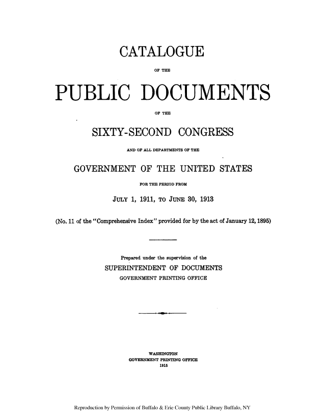 handle is hein.usccsset/usconset51311 and id is 1 raw text is: 








                CATALOGUE

                         OF THE




PUBLIC DOCUMENTS

                         OF THE



         SIXTY- SECOND CONGRESS

                  AND OF ALL DEPARTMENTS OF THE


     GOVERNMENT OF THE UNITED STATES

                     FOR THE PERIOD FROM


               JULY 1, 1911, TO JUNE 30, 1913



(No. 11 of the Comprehensive Index provided for by the act of January 12, 1895)





                 Prepared under the supervision of the

             SUPERINTENDENT OF DOCUMENTS

                GOVERNMENT PRINTING OFFICE












                        WASHINGTON
                   GOVERNMENT PRINTING OFFICE
                           1915


Reproduction by Permission of Buffalo & Erie County Public Library Buffalo, NY



