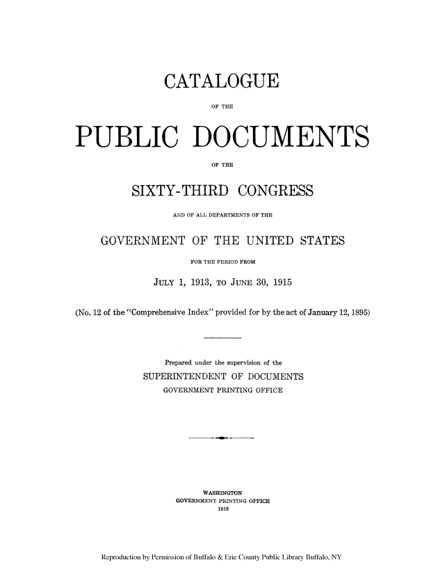 handle is hein.usccsset/usconset51312 and id is 1 raw text is: 










                 CATALOGUE

                         OF THE




PUBLIC DOCUMENTS


                         OF THE



           SIXTY- THIRD CONGRESS


                  AND OF ALL DEPARTMENTS OF THE



     GOVERNMENT OF THE UNITED STATES

                      FOR THE PERIOD FROM


               JULY 1, 1913, TO JUNE 30, 1915



(No. 12 of the Comprehensive Index provided for by the act of January 12, 1895)






                 Prepared under the supervision of the

             SUPERINTENDENT OF DOCUMENTS

                GOVERNMENT PRINTING OFFICE













                        WASHINGTON
                   GOVERNMENT PRINTING OFFICE
                           1918


Reproduction by Permission of Buffalo & Erie County Public Library Buffalo, NY


