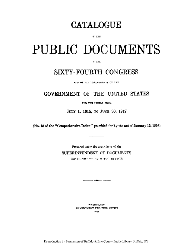 handle is hein.usccsset/usconset51313 and id is 1 raw text is: 





               CATALOGUE

                        (,F THPE



PUBLIC DOCUMENTS





         SIXTY- FOURTH CONGRESS

                AND OF ALL 1,AT7N0,NTS (IF THE


     GOVERNMENT OF THE UNITED STATES

                    WR]t TFA YIMI'DD F-RoxA

              JULY 1, 1915, To JUNE 30, 1917



(No. 18 of the Comprehensive Index pxcided for by the act of January 12,1895)




                Prepared under t1e so;.er-'i ,,  ,f the

            SUPERINTENDENT OF DOCUMENTS
               GOVERNMTF_ F RINTING OFFICE












                      W  . S )IN G _'jq
                 G.-'N1 ,M1FVT pRiTI.P,G Q,YFICE
                         t922


Reproduction by Permission of Buffalo & Erie County Public Library Buffalo, NY


