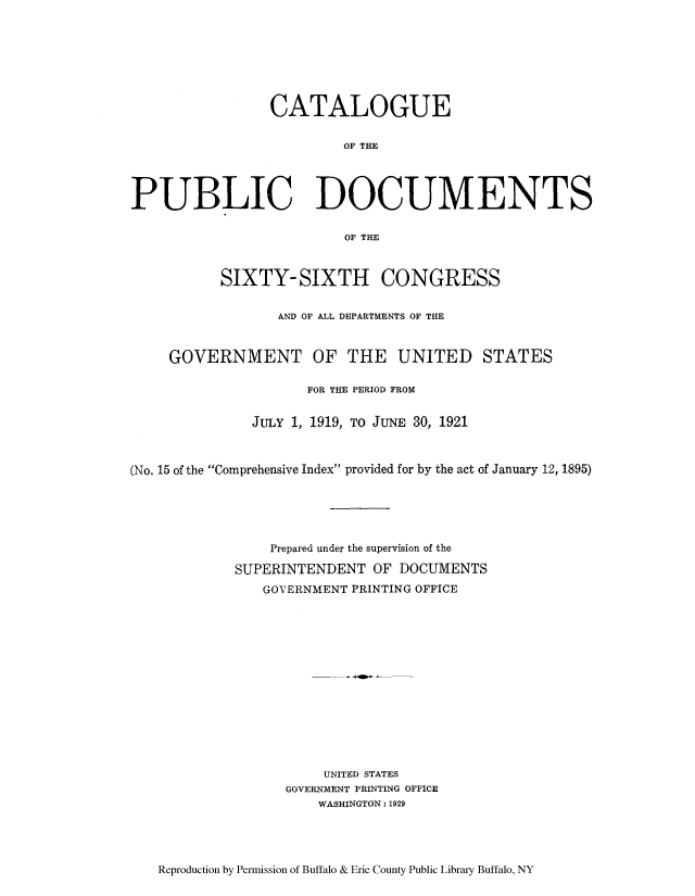handle is hein.usccsset/usconset51315 and id is 1 raw text is: 







                 CATALOGUE

                          OF THE




PUBLIC DOCUMENTS

                          OF THE



           SIXTY- SIXTH CONGRESS

                  AND OF ALL DEPARTMENTS OF THE



     GOVERNMENT OF THE UNITED STATES

                     FOR THE PERIOD FROM


               JULY 1, 1919, TO JUNE 30, 1921



(No. 15 of the Comprehensive Index provided for by the act of January 12, 1895)





                 Prepared under the supervision of the

             SUPERINTENDENT OF DOCUMENTS
                GOVERNMENT PRINTING OFFICE














                       UNITED STATES
                   GOVERNMENT PRINTING OFFICE
                      WASHINGTON: 1929


Reproduction by Permission of Buffalo & Erie County Public Library Buffalo, NY


