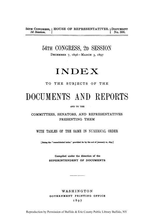 handle is hein.usccsset/usconset51322 and id is 1 raw text is: 






54TH CONGRESS, HOUSE OF REPRESENTATIVES. DOCUXENT
  2d Session.                           I No. 356.



        54TH CONGRESS, 2D SESSION
            DECEMBER 7, 1896-MARCH 3, 1897




              INDEX


          TO THE SUBJECTS OF THE



DOCUMENTS AND REPORTS

                     AND TO THE

   COMMITTEES, SENATORS, AND REPRESENTATIVES
                PRESENTING THEM


     WITH TABLES OF THE SAME IN NUMERICAL ORDER


       [Being the consolidated index provided for by the act of January 12, x895]



              Compiled under the direction of the
           SUPERINTENDENT OF DOCUMENTS







                 WASHINGTON
           GOVERNMENT PRINTING OFFICE
                       1897


Reproduction by Permission of Buffalo & Erie County Public Library Buffalo, NY


